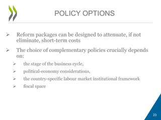  Reform packages can be designed to attenuate, if not
eliminate, short-term costs
 The choice of complementary policies crucially depends
on:
 the stage of the business cycle,
 political-economy considerations,
 the country-specific labour market institutional framework
 fiscal space
23
POLICY OPTIONS
 