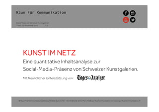 Raum Für Kommunikation
Zürich, 20. November 2014
Social Media von Schweizer Kunstgalerien
KUNST IM NETZ
Eine quantitative Inhaltsanalyse zur
Social-Media-Präsenz von Schweizer Kunstgalerien.
Mit freundlicher Unterstützung von :
© Raum Für Kommunikation | Zeltweg 74 8032 Zürich | Tel.: +41/44 201 92 10 | E-Mail: info@raumfuerkommunikation.ch | www.raumfuerkommunikation.ch
S. 1
 