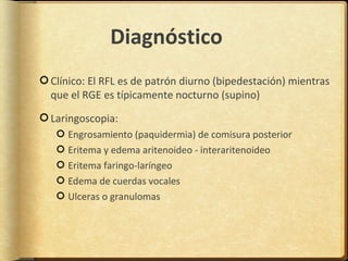 Diagnóstico
Clínico: El RFL es de patrón diurno (bipedestación) mientras
que el RGE es típicamente nocturno (supino)

Laringoscopia:
   Engrosamiento (paquidermia) de comisura posterior
   Eritema y edema aritenoideo - interaritenoideo
   Eritema faringo-laríngeo
   Edema de cuerdas vocales
   Ulceras o granulomas
 