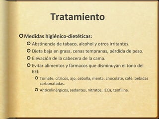 Tratamiento
Medidas higiénico-dietéticas:
   Abstinencia de tabaco, alcohol y otros irritantes.
   Dieta baja en grasa, cenas tempranas, pérdida de peso.
   Elevación de la cabecera de la cama.
   Evitar alimentos y fármacos que disminuyan el tono del
   EEI:
      Tomate, cítricos, ajo, cebolla, menta, chocolate, café, bebidas
      carbonatadas.
      Anticolinérgicos, sedantes, nitratos, IECa, teofilina.
 