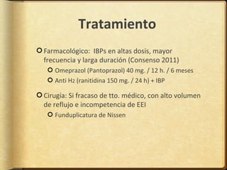 Tratamiento
Farmacológico: IBPs en altas dosis, mayor
frecuencia y larga duración (Consenso 2011)
   Omeprazol (Pantoprazol) 40 mg. / 12 h. / 6 meses
   Anti H2 (ranitidina 150 mg. / 24 h) + IBP

Cirugía: Si fracaso de tto. médico, con alto volumen
de reflujo e incompetencia de EEI
   Funduplicatura de Nissen
 