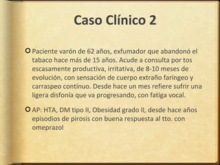 Caso Clínico 2
Paciente varón de 62 años, exfumador que abandonó el
tabaco hace más de 15 años. Acude a consulta por tos
escasamente productiva, irritativa, de 8-10 meses de
evolución, con sensación de cuerpo extraño faríngeo y
carraspeo contínuo. Desde hace un mes refiere sufrir una
ligera disfonía que va progresando, con fatiga vocal.

AP: HTA, DM tipo II, Obesidad grado II, desde hace años
episodios de pirosis con buena respuesta al tto. con
omeprazol
 