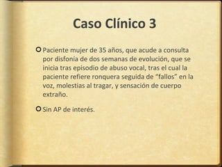 Caso Clínico 3
Paciente mujer de 35 años, que acude a consulta
por disfonía de dos semanas de evolución, que se
inicia tras episodio de abuso vocal, tras el cual la
paciente refiere ronquera seguida de “fallos” en la
voz, molestias al tragar, y sensación de cuerpo
extraño.

Sin AP de interés.
 