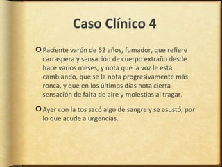 Caso Clínico 4
Paciente varón de 52 años, fumador, que refiere
carraspera y sensación de cuerpo extraño desde
hace varios meses, y nota que la voz le está
cambiando, que se la nota progresivamente más
ronca, y que en los últimos días nota cierta
sensación de falta de aire y molestias al tragar.

Ayer con la tos sacó algo de sangre y se asustó, por
lo que acude a urgencias.
 