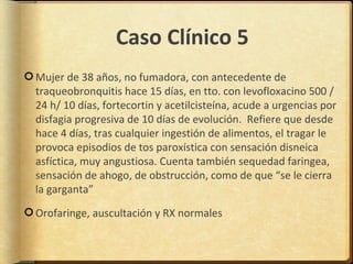 Caso Clínico 5
Mujer de 38 años, no fumadora, con antecedente de
traqueobronquitis hace 15 días, en tto. con levofloxacino 500 /
24 h/ 10 días, fortecortin y acetilcisteína, acude a urgencias por
disfagia progresiva de 10 días de evolución. Refiere que desde
hace 4 días, tras cualquier ingestión de alimentos, el tragar le
provoca episodios de tos paroxística con sensación disneica
asfíctica, muy angustiosa. Cuenta también sequedad faringea,
sensación de ahogo, de obstrucción, como de que “se le cierra
la garganta”

Orofaringe, auscultación y RX normales
 