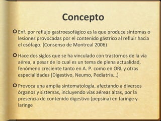 Concepto
Enf. por reflujo gastroesofágico es la que produce síntomas o
lesiones provocadas por el contenido gástrico al refluir hacia
el esófago. (Consenso de Montreal 2006)

Hace dos siglos que se ha vinculado con trastornos de la vía
aérea, a pesar de lo cual es un tema de plena actualidad,
fenómeno creciente tanto en A. P. como en ORL y otras
especialidades (Digestivo, Neumo, Pediatría...)

Provoca una amplia sintomatología, afectando a diversos
órganos y sistemas, incluyendo vías aéreas altas, por la
presencia de contenido digestivo (pepsina) en faringe y
laringe
 