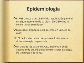 Epidemiología
El RGE afecta a un 25-35% de la población general
en algún momento de su vida. El 60-80% no lo
consulta con su médico.
La pirosis / dispepsia está ausente en un 50% de
casos
1/3 de los afectados presenta exclusivamente
sintomatología respiratoria.
Un 10% de los pacientes ORL presentan ERGE,
apareciendo en 2/3 de las consultas por patología
de la laringe y de la voz.
 