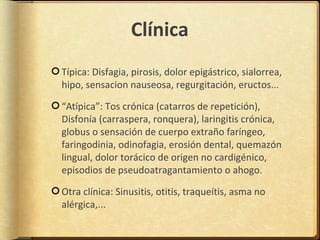 Clínica
Típica: Disfagia, pirosis, dolor epigástrico, sialorrea,
hipo, sensacion nauseosa, regurgitación, eructos...

“Atípica”: Tos crónica (catarros de repetición),
Disfonía (carraspera, ronquera), laringitis crónica,
globus o sensación de cuerpo extraño faríngeo,
faringodinia, odinofagia, erosión dental, quemazón
lingual, dolor torácico de origen no cardigénico,
episodios de pseudoatragantamiento o ahogo.

Otra clínica: Sinusitis, otitis, traqueítis, asma no
alérgica,...
 