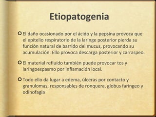 Etiopatogenia
El daño ocasionado por el ácido y la pepsina provoca que
el epitelio respiratorio de la laringe posterior pierda su
función natural de barrido del mucus, provocando su
acumulación. Ello provoca descarga posterior y carraspeo.

El material refluído también puede provocar tos y
laringoespasmo por inflamación local.

Todo ello da lugar a edema, úlceras por contacto y
granulomas, responsables de ronquera, globus faríngeo y
odinofagia
 