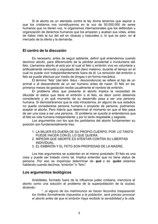 3
Si el aborto es un atentado contra la ley divina tenemos que aspirar a
que los cristianos nos constituyamos en la voz de 50.000.000 de seres
humanos que no tienen voz, ni organismos internacionales que los defiendan u
organización de derechos humanos que los amparen y acaban sus vidas, antes
de haber visto la luz del sol en cloacas y basurales o, lo que es peor, en el
mercado de la oferta y la demanda.
El centro de la discusión
Es necesario, antes de seguir adelante, definir qué entendemos cuando
decimos aborto, para diferenciarlo de la pérdida accidental o involuntaria del
feto. Llamamos aborto al acto por el cual el feto o embrión vivo es voluntaria y
artificialmente removido y expulsado del útero materno, durante el tiempo en el
cual no puede vivir independientemente fuera de él. La remoción del embrión o
feto se puede efectuar por medio de drogas o en forma mecánica.
El término “feto” (del latín fetus - descendencia) se refiere al hijo de un
animal o al descendiente de un ser humano antes de nacer. El feto en los
primeros meses de gestación recibe usualmente el nombre de embrión.
El problema ético que presenta el aborto implica la necesidad de
dilucidar el status que tiene el embrión o el feto, es decir como debemos
considerarlo y en qué momento de su desarrollo pasa a ser una persona
humana. Si demostráramos que la vida intrauterina, en alguno de sus estadios
no puede considerarse persona humana o proyecto de persona, podríamos
aceptar el aborto. Pero habría que determinar el momento en que el feto pasa
de ser una cosa a ser una persona. El problema se suscita si entendemos que
el feto es vida humana independiente y por lo tanto respetable y sagrada.
Los argumentos con los que los partidarios del aborto fundamenten su
posición son fundamentalmente tres:
1. LA MUJER ES DUEÑA DE SU PROPIO CUERPO, POR LO TANTO
PUEDE HACER CON ÉL LO QUE QUIERA.
2. IMPEDIR QUE ABORTE ES ATENTAR CONTRA SU LIBERTAD
INDIVIDUAL.
3. EL EMBRIÓN Y EL FETO SON PROPIEDAD DE LA MADRE.
Los tres argumentos se sustentan en el mismo postulado: El feto es una
cosa y puede ser tratado como tal. Implica entender que no tiene status de
persona. Por eso es imperioso determinar de qué o de quién estamos
hablando cuando decimos “embrión” o “feto”.
Los argumentos teológicos
Aristóteles, formado fuera de la influencia judeo cristiana, menciona el
aborto como una solución al problema de la superpoblación de la ciudad,
diciendo:
“...si alguno de los matrimonios se hacen fecundos traspasando
los límites formalmente impuestos a la población, será preciso provocar
el aborto antes de que el embrión haya recibido la sensibilidad y la vida.
 