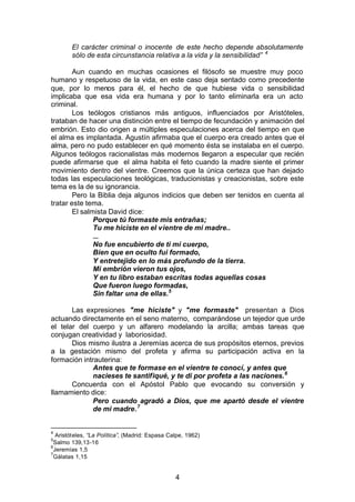 4
El carácter criminal o inocente de este hecho depende absolutamente
sólo de esta circunstancia relativa a la vida y la sensibilidad” 4
Aun cuando en muchas ocasiones el filósofo se muestre muy poco
humano y respetuoso de la vida, en este caso deja sentado como precedente
que, por lo menos para él, el hecho de que hubiese vida o sensibilidad
implicaba que esa vida era humana y por lo tanto eliminarla era un acto
criminal.
Los teólogos cristianos más antiguos, influenciados por Aristóteles,
trataban de hacer una distinción entre el tiempo de fecundación y animación del
embrión. Esto dio origen a múltiples especulaciones acerca del tiempo en que
el alma es implantada. Agustín afirmaba que el cuerpo era creado antes que el
alma, pero no pudo establecer en qué momento ésta se instalaba en el cuerpo.
Algunos teólogos racionalistas más modernos llegaron a especular que recién
puede afirmarse que el alma habita el feto cuando la madre siente el primer
movimiento dentro del vientre. Creemos que la única certeza que han dejado
todas las especulaciones teológicas, traducionistas y creacionistas, sobre este
tema es la de su ignorancia.
Pero la Biblia deja algunos indicios que deben ser tenidos en cuenta al
tratar este tema.
El salmista David dice:
Porque tú formaste mis entrañas;
Tu me hiciste en el vientre de mi madre..
...
No fue encubierto de ti mi cuerpo,
Bien que en oculto fui formado,
Y entretejido en lo más profundo de la tierra.
Mi embrión vieron tus ojos,
Y en tu libro estaban escritas todas aquellas cosas
Que fueron luego formadas,
Sin faltar una de ellas.5
Las expresiones "me hiciste" y "me formaste" presentan a Dios
actuando directamente en el seno materno, comparándose un tejedor que urde
el telar del cuerpo y un alfarero modelando la arcilla; ambas tareas que
conjugan creatividad y laboriosidad.
Dios mismo ilustra a Jeremías acerca de sus propósitos eternos, previos
a la gestación mismo del profeta y afirma su participación activa en la
formación intrauterina:
Antes que te formase en el vientre te conocí, y antes que
nacieses te santifiqué, y te di por profeta a las naciones.6
Concuerda con el Apóstol Pablo que evocando su conversión y
llamamiento dice:
Pero cuando agradó a Dios, que me apartó desde el vientre
de mi madre.7
4
Aristóteles, “La Política”, (Madrid: Espasa Calpe, 1962)
5
Salmo 139,13-16
6
Jeremías 1,5
7
Gálatas 1,15
 