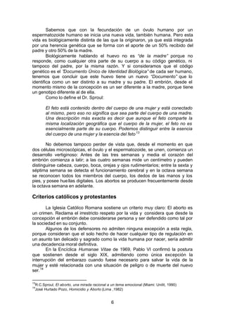 6
Sabemos que con la fecundación de un óvulo humano por un
espermatozoide humano se inicia una nueva vida, también humana. Pero esta
vida es biológicamente distinta de las que la originaron, ya que está integrada
por una herencia genética que se forma con el aporte de un 50% recibido del
padre y otro 50% de la madre.
Biológicamente hablando el huevo no es “de la madre” porque no
responde, como cualquier otra parte de su cuerpo a su código genético, ni
tampoco del padre, por la misma razón. Y si consideramos que el código
genético es el ”Documento Único de Identidad Biológica” de cada ser humano,
tenemos que concluir que este huevo tiene un nuevo “Documento” que lo
identifica como un ser distinto a su madre y su padre. El embrión, desde el
momento mismo de la concepción es un ser diferente a la madre, porque tiene
un genotipo diferente al de ella.
Como lo define el Dr. Sproul:
El feto está contenido dentro del cuerpo de una mujer y está conectado
al mismo, pero eso no significa que sea parte del cuerpo de una madre.
Una descripción más exacta es decir que aunque el feto comparte la
misma localización geográfica que el cuerpo de la mujer, el feto no es
esencialmente parte de su cuerpo. Podemos distinguir entre la esencia
del cuerpo de una mujer y la esencia del feto13
No debemos tampoco perder de vista que, desde el momento en que
dos células microscópicas, el óvulo y el espermatozoide, se unen, comienza un
desarrollo vertiginoso: Antes de las tres semanas y media el corazón del
embrión comienza a latir; a las cuatro semanas mide un centímetro y pueden
distinguirse cabeza, cuerpo, boca, orejas y ojos rudimentarios; entre la sexta y
séptima semana se detecta el funcionamiento cerebral y en la octava semana
se reconocen todos los miembros del cuerpo, los dedos de las manos y los
pies, y posee huellas digitales. Los abortos se producen frecuentemente desde
la octava semana en adelante.
Criterios católicos y protestantes
La Iglesia Católico Romana sostiene un criterio muy claro: El aborto es
un crimen. Reclama el irrestricto respeto por la vida y considera que desde la
concepción el embrión debe considerarse persona y ser defendido como tal por
la sociedad en su conjunto.
Algunos de los defensores no admiten ninguna excepción a esta regla,
porque consideran que el solo hecho de hacer cualquier tipo de regulación en
un asunto tan delicado y sagrado como la vida humana por nacer, sería admitir
una decadencia moral definitiva.
En la Encíclica Humanae Vitae de 1969, Pablo VI confirmó la postura
que sostienen desde el siglo XIX, admitiendo como única excepción la
interrupción del embarazo cuando fuese necesario para salvar la vida de la
mujer y esté relacionada con una situación de peligro o de muerte del nuevo
ser.14
13
R.C.Sproul, El aborto, una mirada racional a un tema emocional (Miami: Unilit, 1990)
14
José Hurtado Pozo, Homicidio y Aborto (Lima ,1982)
 