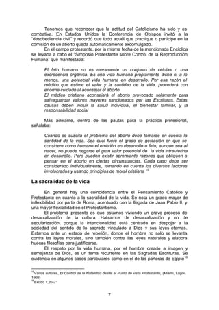 7
Tenemos que reconocer que la actitud del Catolicismo ha sido y es
combativa. En Estados Unidos la Conferencia de Obispos invitó a la
“desobediencia civil” y recordó que todo aquél que practique o participe en la
comisión de un aborto queda automáticamente excomulgado.
En el campo protestante, por la misma fecha de la mencionada Encíclica
se llevaba a cabo el “Simposio Protestante sobre Control de la Reproducción
Humana” que manifestaba:
El feto humano no es meramente un conjunto de células o una
excrecencia orgánica. Es una vida humana propiamente dicha o, a lo
menos, una potencial vida humana en desarrollo. Por esa razón el
médico que estime el valor y la santidad de la vida, procederá con
enorme cuidado al aconsejar el aborto.
El médico cristiano aconsejará el aborto provocado solamente para
salvaguardar valores mayores sancionados por las Escrituras. Estas
causas deben incluir la salud individual, el bienestar familiar, y la
responsabilidad social
Más adelante, dentro de las pautas para la práctica profesional,
señalaba:
Cuando se suscita el problema del aborto debe tomarse en cuenta la
santidad de la vida. Sea cual fuere el grado de gestación en que se
considere como humano el embrión en desarrollo o feto, aunque sea al
nacer, no puede negarse el gran valor potencial de la vida intrauterina
en desarrollo. Pero pueden existir apremiante razones que obliguen a
pensar en el aborto en ciertas circunstancias. Cada caso debe ser
considerado individualmente, tomando en cuenta los diversos factores
involucrados y usando principios de moral cristiana 15
La sacralidad de la vida
En general hay una coincidencia entre el Pensamiento Católico y
Protestante en cuanto a la sacralidad de la vida. Se nota un grado mayor de
inflexibilidad por parte de Roma, acentuado con la llegada de Juan Pablo II, y
una mayor flexibilidad en el Protestantismo.
El problema presente es que estamos viviendo un grave proceso de
desacralización de la cultura. Hablamos de desacralización y no de
secularización, porque la intencionalidad está centrada en despojar a la
sociedad del sentido de lo sagrado vinculado a Dios y sus leyes eternas.
Estamos ante un estado de rebelión, donde el hombre no solo se levanta
contra las leyes morales, sino también contra las leyes naturales y elabora
huecas filosofías para justificarse.
El respeto por la vida humana, por el hombre creado a imagen y
semejanza de Dios, es un tema recurrente en las Sagradas Escrituras. Se
evidencia en algunos casos particulares como en el de las parteras de Egipto16
15
Varios autores, El Control de la Natalidad desde el Punto de vista Protestante, (Miami, Logoi,
1969)
16
Exodo 1,20-21
 
