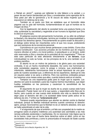 8
o Rahab en Jericó17
, quienes por defender la vida faltaron a la verdad, y a
pesar de eso fueron bendecidas por Dios y consideradas como ejemplos de fe.
Dios pasó por alto la ignorancia y la fe oscura de estas mujeres que se
expusieron en defensa de la vida.
También en el pacto con Noé se establece que el homicidio debe
pagarse con la vida del homicida, fundamentándose en que el hombre es la
imagen de Dios.18
Con la legalización del aborto la sociedad toma una postura frente a la
vida, quitándole su sacralidad y negándole al ser humano la dignidad que Dios
le diera en el principio.
El peligroso avance del pensamiento humanista, en su afán de enfatizar
la libertad y los derechos individuales, termina por invalidar la responsabilidad y
conculcar los derechos ajenos. Frecuentemente se quiere evadir la discusión y
el diálogo sobre temas tan importantes como el que nos ocupa, pretextando
que son exclusivos de la conciencia personal.
Coincidimos en que muchos temas pertenecen a ese ámbito. Como dice
nuestra Constitución: “Las acciones privadas de los hombres que de ninguna
manera ofendan al orden y la moral pública, ni perjudiquen a un tercero, están
sólo reservadas a Dios y exentas de la autoridad de los magistrados”19
Pero en
este caso particular se está afectando directamente a un tercero, cuya
individualidad no solo se funda en los principios de la fe, sino también en el
análisis científico.
El aborto no es un motivo de jactancia o de gloria para una sociedad
civilizada, ni es un hecho moralmente deseable. Así como nos horrorizamos
ante sociedades paganas, como la griega o romana, que practicaban el
infanticidio, debiéramos horrorizarnos ante la actual hipocresía de una gran
parte de nuestra sociedad que, a diferencia de los espartanos, destruye la vida
sin siquiera saber si es sana o enferma. Pero nos sentimos civilizados porque
los hacemos unos meses antes que ellos, cuando todavía está en el vientre.
Tampoco es una experiencia grata para la mujer que lo soporta. Los
abortos son para la sociedad y para las mujeres hechos traumáticos, que dejan
huellas indelebles en las personas y cauterizan la sensibilidad de las
sociedades.
El argumento de que la mujer es dueña de su propio cuerpo está fuera
de discusión. Puede hacer con él lo que quiera, y responderá ante Dios por lo
hecho, pero cuando en ese cuerpo está anidando otra vida su derecho debe
dejar paso al derecho del otro y la sociedad debe tomar parte activa en la
defensa de otro. Y el feto es “enteramente otro”
Tampoco puede argumentarse que abortar es atentar contra la libertad
individual, porque la libertad individual termina cuando comienza el derecho
ajeno, porque reconocemos que la libertad no es un derecho absoluto, sino que
se halla subordinado al valor de la vida.
Y el argumento de que el embrión y el feto son propiedad de la madre es
arrogarse sobre el prójimo indefenso una autoridad solo asimilable a las más
rancias actitudes esclavistas o nazifacistas. Es no reconocer más lógica que la
de la fuerza, creer que el fuerte tiene derechos sobre el débil, como en las
sociedades más primitivas y como lo preconizaba el marqués de Sade cuando
17
Josué 2,4-5 - Hebreos 11,31
18
Génesis 9,9
19
Constitución de la Nación Argentina, Art. 19
 