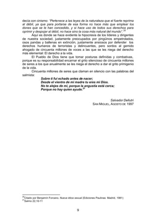 9
decía con cinismo: “Pertenece a las leyes de la naturaleza que el fuerte reprima
al débil, ya que para portarse de esa forma no hace más que emplear los
dones que se le han concedido, y si hace uso de todos sus derechos para
oprimir y despojar al débil, no hace sino la cosa más natural del mundo”.20
Aquí es donde se hace evidente la hipocresía de los líderes y dirigentes
de nuestra sociedad, justamente preocupados por pingüinos empetrolados,
osos pandas y ballenas en extinción, justamente ansiosos por defender los
derechos humanos de terroristas y delincuentes, pero sordos al gemido
ahogado de cincuenta millones de voces a las que se les niega del derecho
más elemental: El derecho a la vida.
El Pueblo de Dios tiene que tomar posturas definidas y combativas,
porque es su responsabilidad encarnar el grito silencioso de cincuenta millones
de seres a los que anualmente se les niega el derecho a dar el grito primigenio
de la vida.
Cincuenta millones de seres que claman en silencio con las palabras del
salmista:
Sobre ti fui echado antes de nacer;
Desde el vientre de mi madre tu eres mi Dios.
No te alejes de mi, porque la angustia está cerca;
Porque no hay quien ayude.21
Salvador Dellutri
SAN MIGUEL, AGOSTO DE 1997
20
Citado por Benjamín Forcano, Nueva ética sexual (Ediciones Paulinas: Madrid, 1981)
21
Salmo 22,10-11
 