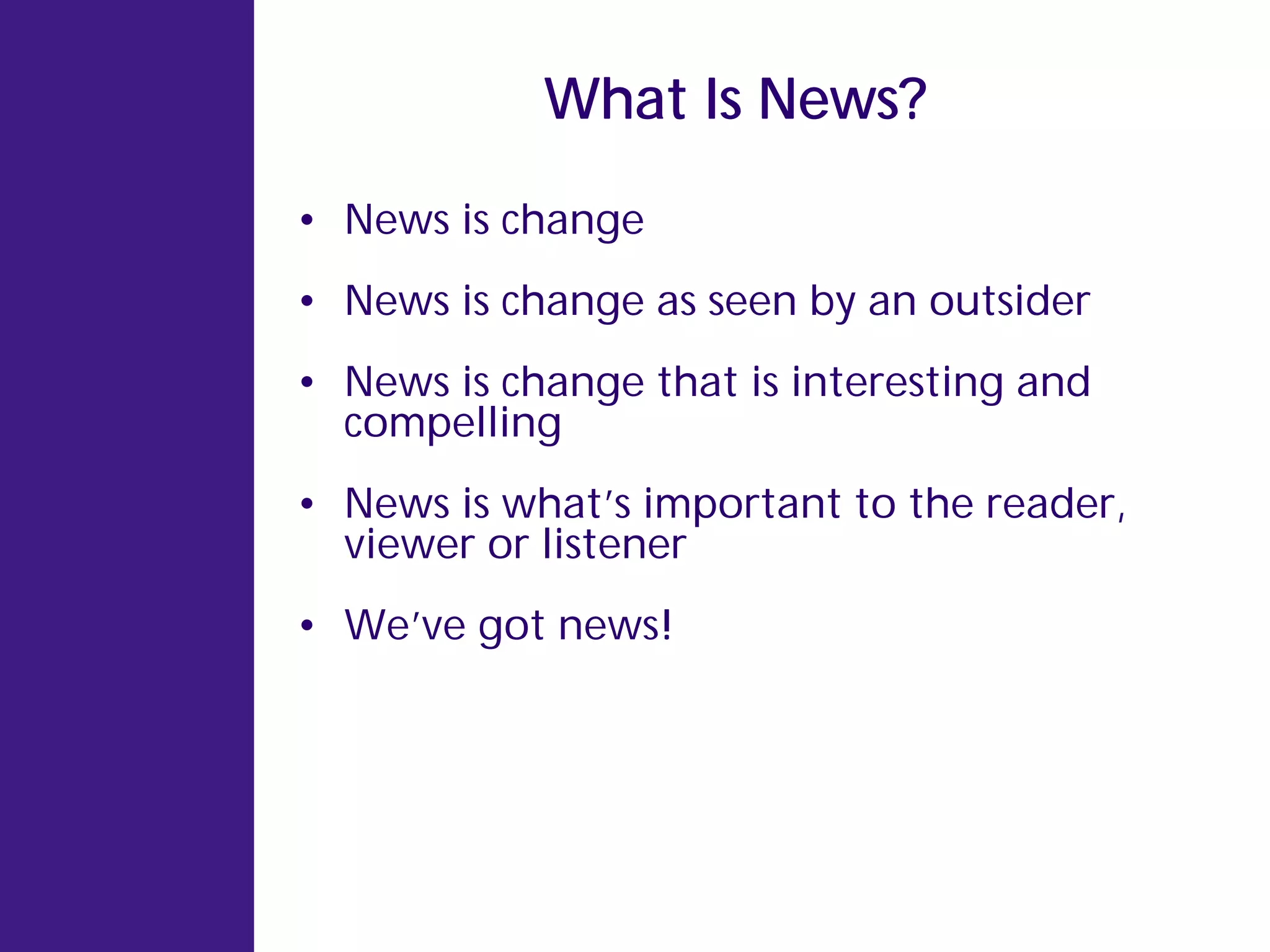 What Is News?

• News is change
• News is change as seen by an outsider
• News is change that is interesting and
  compelling
• News is what’s important to the reader,
  viewer or listener
• We’ve got news!
 