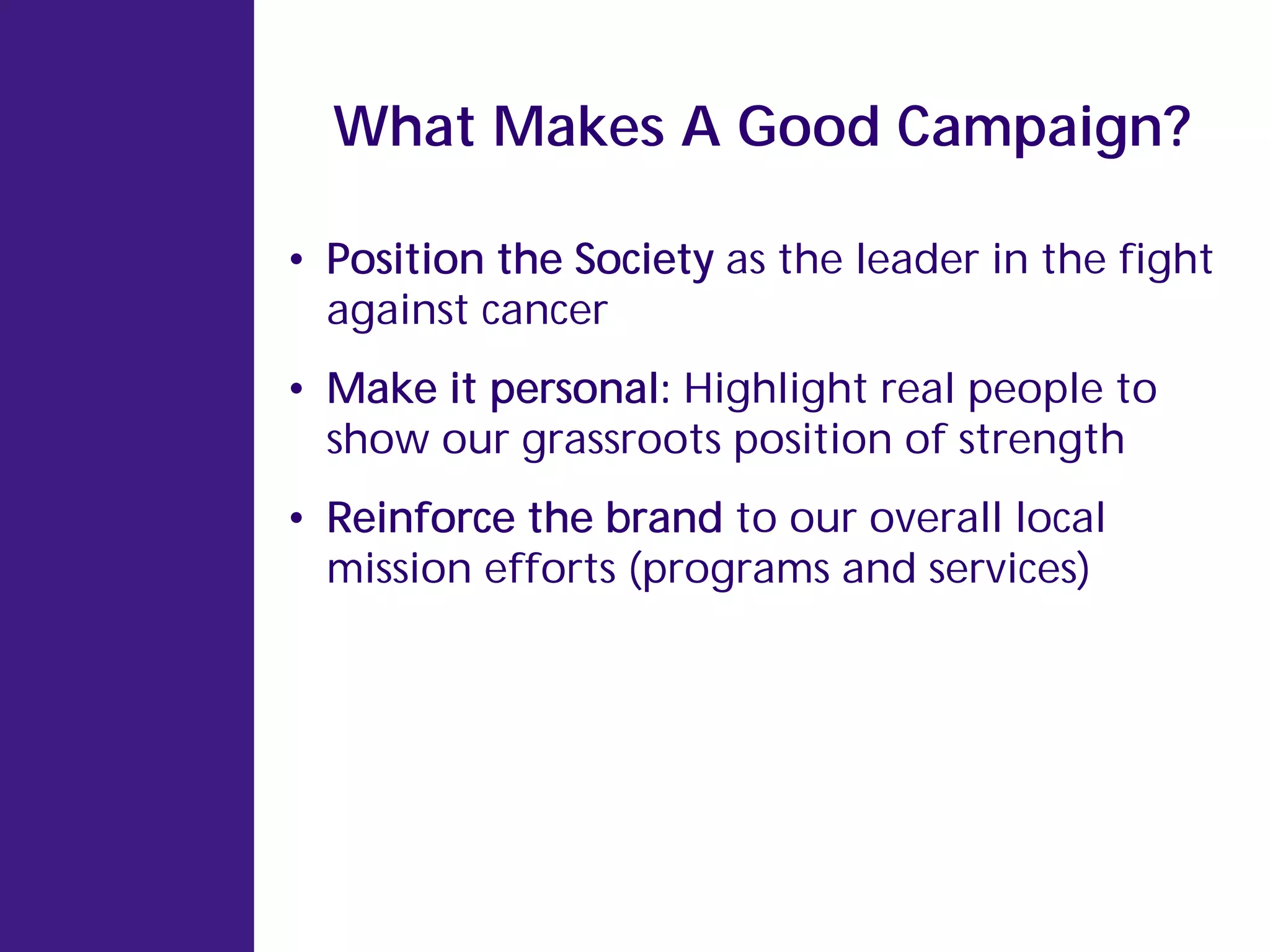 What Makes A Good Campaign?

• Position the Society as the leader in the fight
  against cancer
• Make it personal: Highlight real people to
  show our grassroots position of strength
• Reinforce the brand to our overall local
  mission efforts (programs and services)
 