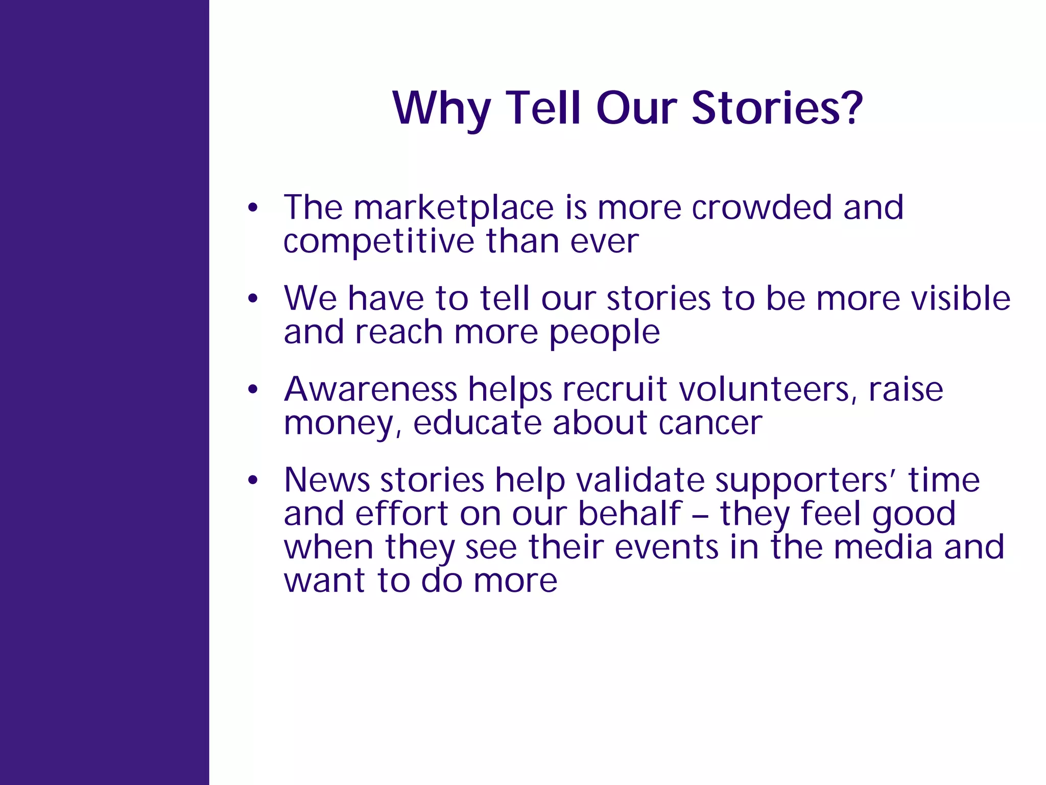 Why Tell Our Stories?

• The marketplace is more crowded and
  competitive than ever
• We have to tell our stories to be more visible
  and reach more people
• Awareness helps recruit volunteers, raise
  money, educate about cancer
• News stories help validate supporters’ time
  and effort on our behalf – they feel good
  when they see their events in the media and
  want to do more
 