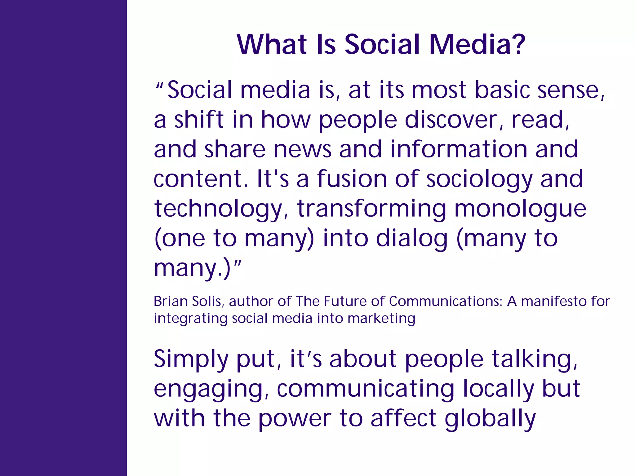 What Is Social Media?
“Social media is, at its most basic sense,
a shift in how people discover, read,
and share news and information and
content. It's a fusion of sociology and
technology, transforming monologue
(one to many) into dialog (many to
many.)”
Brian Solis, author of The Future of Communications: A manifesto for
integrating social media into marketing


Simply put, it’s about people talking,
engaging, communicating locally but
with the power to affect globally
 