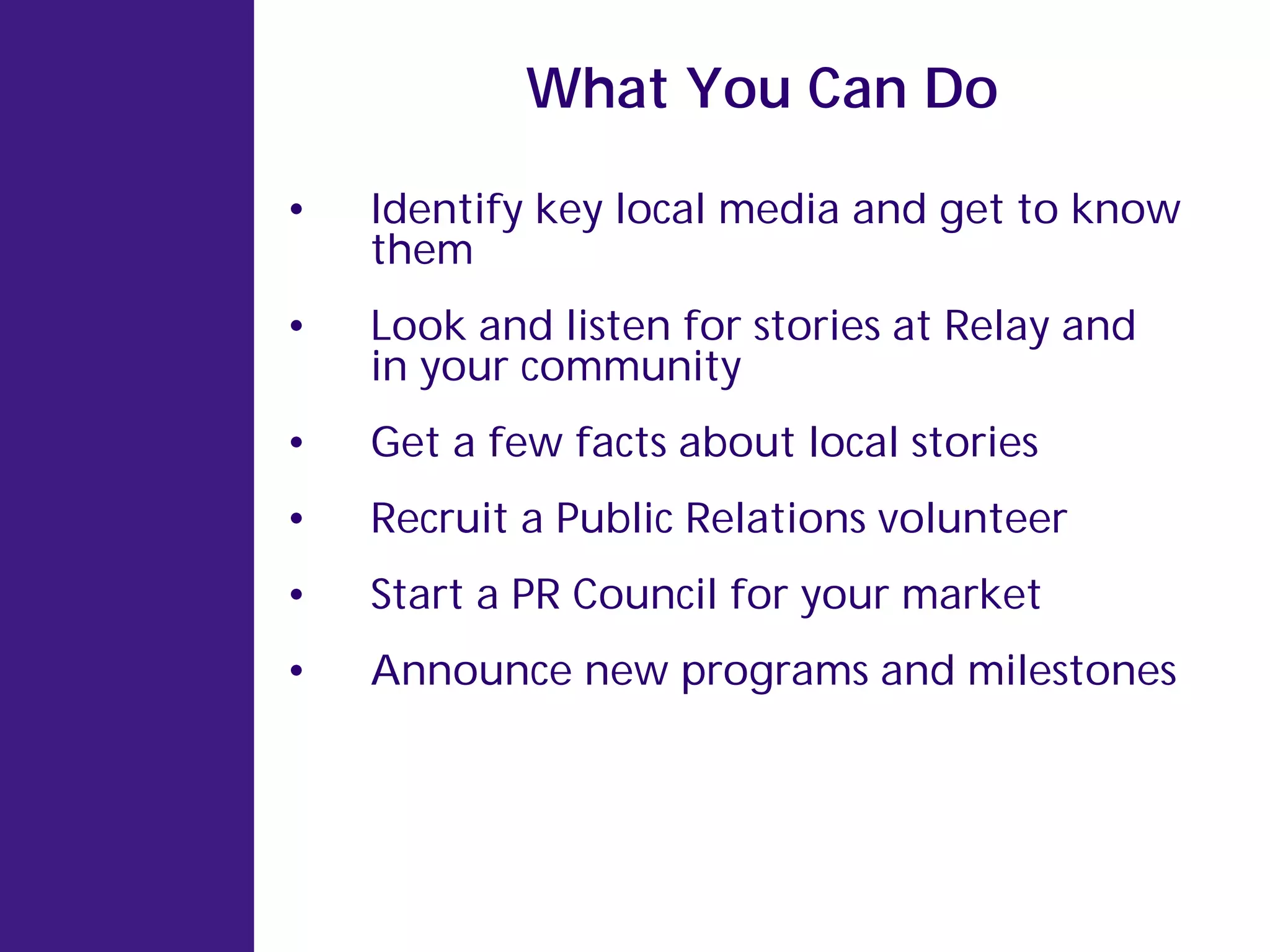 What You Can Do

•   Identify key local media and get to know
    them
•   Look and listen for stories at Relay and
    in your community
•   Get a few facts about local stories
•   Recruit a Public Relations volunteer
•   Start a PR Council for your market
•   Announce new programs and milestones
 