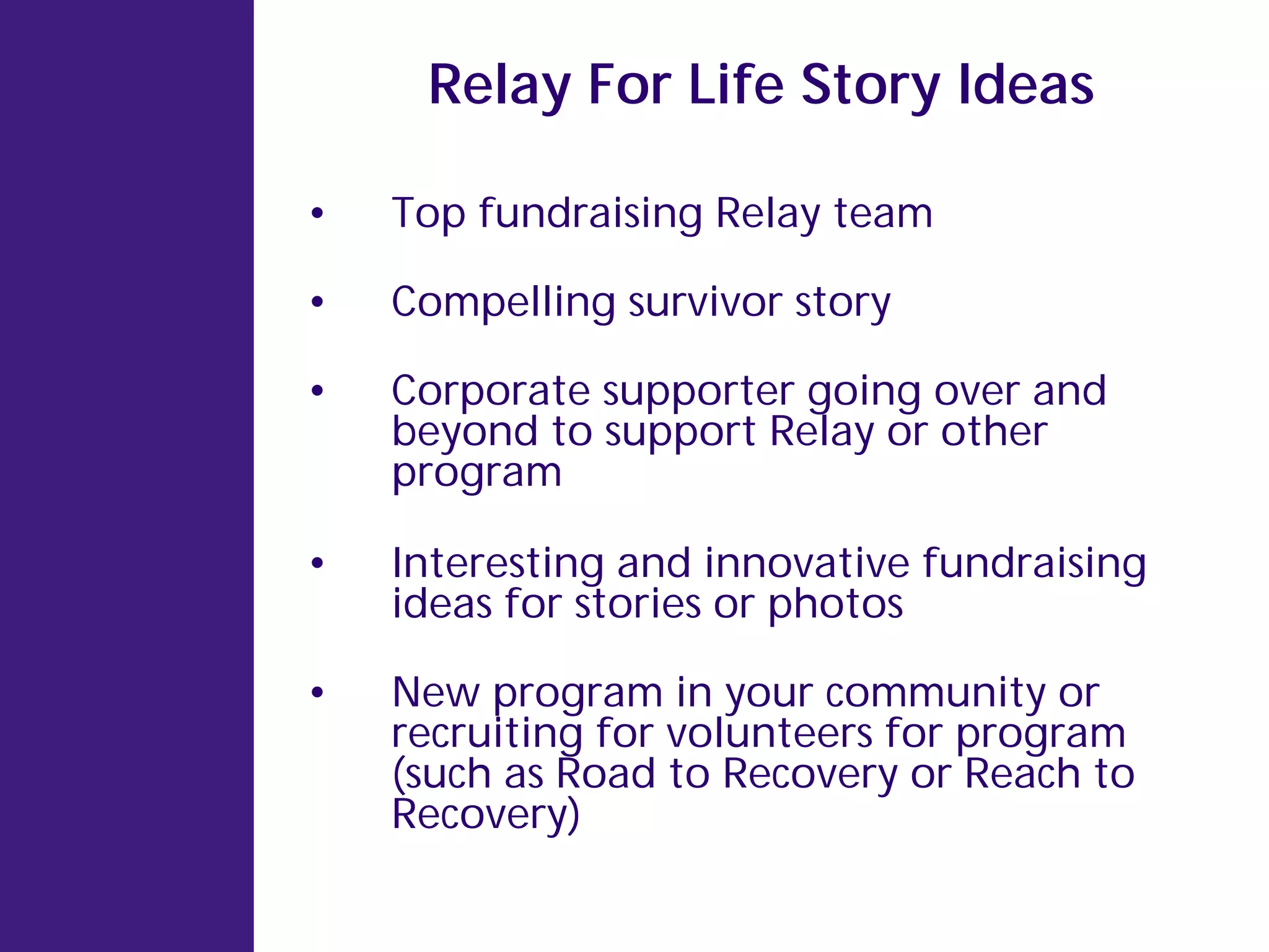 Relay For Life Story Ideas

•   Top fundraising Relay team

•   Compelling survivor story

•   Corporate supporter going over and
    beyond to support Relay or other
    program

•   Interesting and innovative fundraising
    ideas for stories or photos

•   New program in your community or
    recruiting for volunteers for program
    (such as Road to Recovery or Reach to
    Recovery)
 
