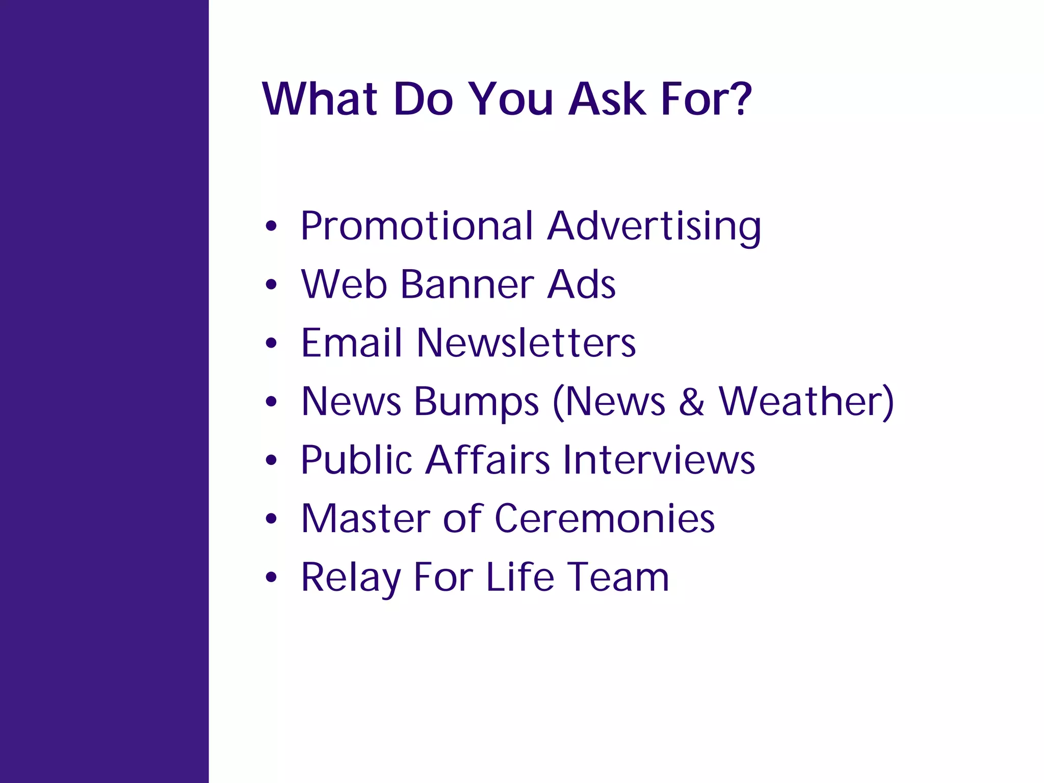 What Do You Ask For?

•   Promotional Advertising
•   Web Banner Ads
•   Email Newsletters
•   News Bumps (News & Weather)
•   Public Affairs Interviews
•   Master of Ceremonies
•   Relay For Life Team
 