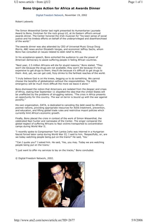 U2 news article - from @U2                                                               Page 1 of 1

      Bono Urges Action for Africa at Awards Dinner

                   Digital Freedom Network, November 19, 2002

Robert Lebowitz



The Simon Wiesenthal Center last night presented its Humanitarian Laureate
Award to Bono, frontman for the rock group U2, at its Eastern office's annual
awards dinner. The Center honored the Irish musician for "his keen sense of social
justice and his tireless efforts on behalf of the underprivileged and disenfranchised
of the world."

The awards dinner was also attended by CEO of Universal Music Group Doug
Morris, ABC news anchor Elizabeth Vargas, and economist Jeffrey Sachs, whom
Bono has consulted on issues related to debt relief to Africa.

In his acceptance speech, Bono exhorted the audience to use the power of
American democracy to assist suffering people in failing African countries.

"Next year, 2.5 million Africans will die for stupid reasons," Bono stated. "They
won't die because the drugs are not available; they won't die because it's too
expensive to get drugs to them; they'll die because it's difficult to get drugs to
them. And, yet, we can get cold, fizzy drinks to the farthest reaches of the world.

"I truly believe God is on His knees, begging us to do something. We cannot
choose the benefits of globalization without the responsibilities. The AIDS
emergency will be much more difficult the more we leave it alone."

Bono dismissed the notion that Americans are isolated from the despair and crises
of Africa, stating that September 11 dispelled the idea that the United States will
be unaffected by the problems of struggling nations. "The crisis in Africa presents
an opportunity for this country. The war on terror is bound up with the war against
poverty."

His own organization, DATA, is dedicated to canceling the debt owed by Africa's
poorest nations, providing appropriate resources for AIDS treatment, prevention,
and education, and lifting global trade rules and restrictive import policies which
currently limit Africa's economic growth.

Finally, Bono placed the crisis in context of the work of Simon Wiesenthal, the
celebrated Nazi hunter and namesake of the Center. The singer compared the
global neglect of suffering Africans to Nazi victims transported to concentration
camps during World War II.

"I recently spoke to Congressman Tom Lantos [who was interred in a Hungarian
fascist forced labor camp during World War II]. I said to him, 'Respectfully, sir, are
we today watching people being put on the trains?' He said, 'Yes.'

"'Can I quote you?' I asked him. He said, 'Yes, you may. Today we are watching
people being put on the trains.'

"I just want to offer my services to lay on the tracks," Bono concluded.


© Digital Freedom Network, 2002.




http://www.atu2.com/news/article.src?ID=2677                                               5/9/2006
 