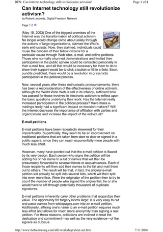 DFN: Can Internet technology still revolutionize activism?                       Page 1 of 4

     Can Internet technology still revolutionize
     activism?
     by Robert Lebowitz, Digital Freedom Network

     Page 1 2

     (May 15, 2003) One of the biggest promises of the
     Internet was the transformation of political activism.
     No longer would change come about solely through
     the actions of large organizations, claimed the Web's
     early enthusiasts. Now, they claimed, individuals could
     rouse the concern of their fellow citizens for a
     particular cause through Web sites, e-mail, and online petitions.
     Those who normally shunned demonstrations and limited their
     participation in the public sphere could be contacted personally in
     their e-mail box, and all that would be necessary for them to do to
     show their support would be to click a button or fill in a field. Soon,
     pundits predicted, there would be a revolution in grassroots
     participation in the political process.

     Now, several years after these enthusiastic pronouncements, there
     has been a reconsideration of the effectiveness of online activism.
     Although the World Wide Web is still in its infancy, sufficient time
     has passed for those involved in electronic activism to reflect upon
     the basic questions underlying their work: Has the Internet really
     increased participation in the political process? Have mass e-
     mailings really had a significant impact on decision-makers? Will
     the Internet decrease the importance of affiliation with parties and
     organizations and increase the impact of the individual?

     E-mail petitions

     E-mail petitions have been repeatedly skewered for their
     impracticality. Superficially, they seem to be an improvement on
     traditional petitions that are taken from door to door or signed in a
     public square, since they can reach exponentially more people with
     much less effort.

     However, many have pointed out that the e-mail petition is flawed
     by its very design. Each person who signs the petition will be
     adding his or her name to a list of names that will then be
     presumably forwarded to several friends or acquaintances. Each of
     those recipients will then add their names to the list and mail them
     out to others. The result will be that, in fact, the original e-mail
     petition will actually be split into several lists, which will then split
     into even more lists. Were the originator of the petition then to try to
     count the number of people who signed the original list, he or she
     would have to sift through potentially thousands of duplicate
     signatures.

     E-mail petitions inherently carry other problems that jeopardize their
     value. The opportunity for forgery looms large; it is very easy to cut
     and paste names from whitepages.com into an e-mail petition.
     Additionally, affixing one's name to an e-mail petition requires much
     less effort and allows for much more anonymity than signing a real
     petition. For these reasons, politicians are inclined to treat the
     dedication and commitment—as well as the very existence—of the
     signers as dubious.

http://www.bobsonwong.com/dfn/workshop/elect-act.htm                              7/11/2006
 