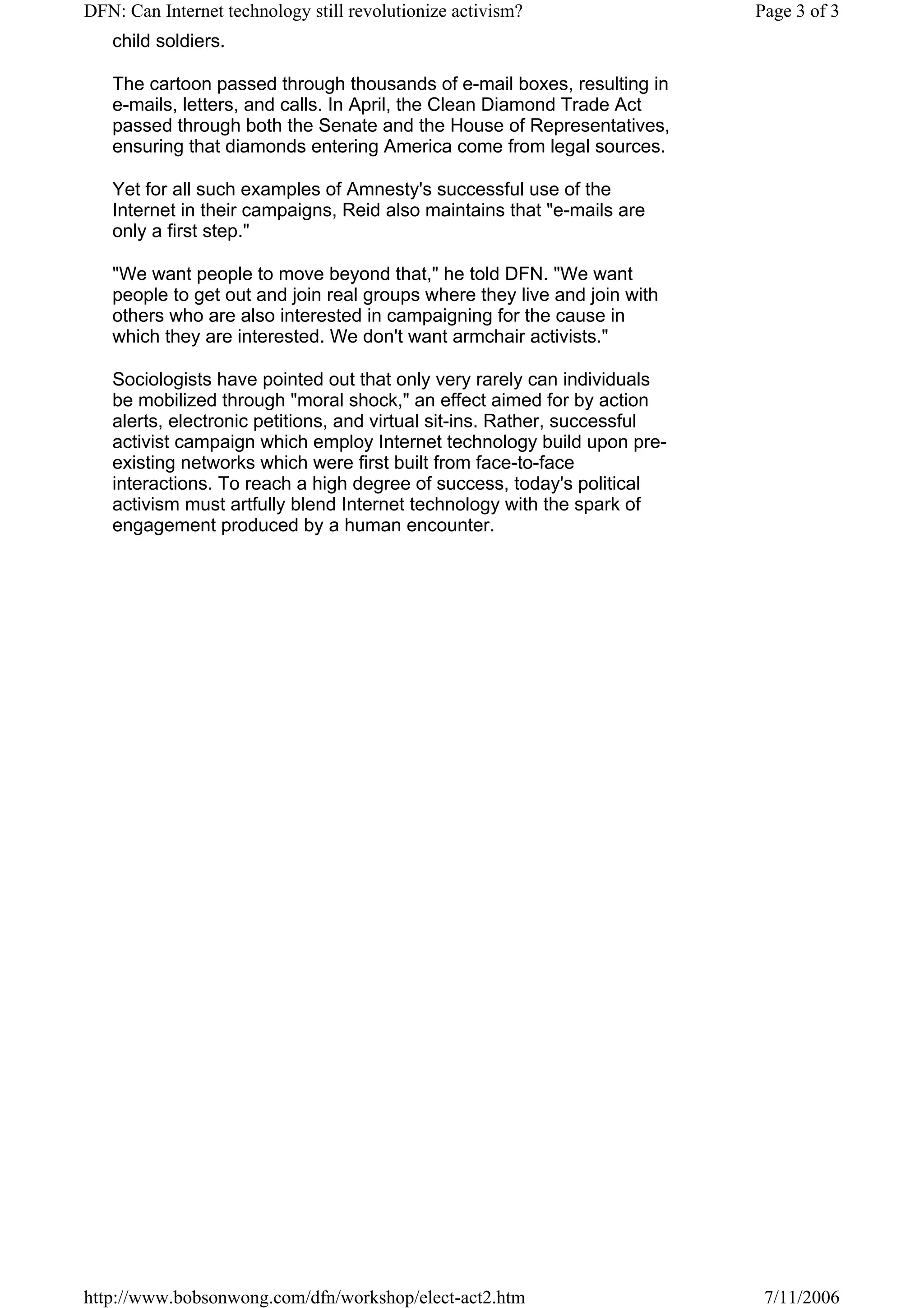 DFN: Can Internet technology still revolutionize activism?                 Page 3 of 3
   child soldiers.

   The cartoon passed through thousands of e-mail boxes, resulting in
   e-mails, letters, and calls. In April, the Clean Diamond Trade Act
   passed through both the Senate and the House of Representatives,
   ensuring that diamonds entering America come from legal sources.

   Yet for all such examples of Amnesty's successful use of the
   Internet in their campaigns, Reid also maintains that "e-mails are
   only a first step."

   "We want people to move beyond that," he told DFN. "We want
   people to get out and join real groups where they live and join with
   others who are also interested in campaigning for the cause in
   which they are interested. We don't want armchair activists."

   Sociologists have pointed out that only very rarely can individuals
   be mobilized through "moral shock," an effect aimed for by action
   alerts, electronic petitions, and virtual sit-ins. Rather, successful
   activist campaign which employ Internet technology build upon pre-
   existing networks which were first built from face-to-face
   interactions. To reach a high degree of success, today's political
   activism must artfully blend Internet technology with the spark of
   engagement produced by a human encounter.




http://www.bobsonwong.com/dfn/workshop/elect-act2.htm                       7/11/2006
 