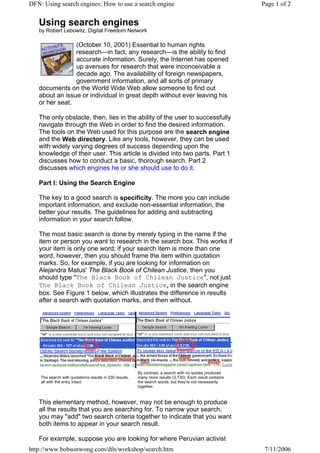 DFN: Using search engines: How to use a search engine                                                      Page 1 of 2


   Using search engines
   by Robert Lebowitz, Digital Freedom Network

                (October 10, 2001) Essential to human rights
                research—in fact, any research—is the ability to find
                accurate information. Surely, the Internet has opened
                up avenues for research that were inconceivable a
                decade ago. The availability of foreign newspapers,
                government information, and all sorts of primary
   documents on the World Wide Web allow someone to find out
   about an issue or individual in great depth without ever leaving his
   or her seat.

   The only obstacle, then, lies in the ability of the user to successfully
   navigate through the Web in order to find the desired information.
   The tools on the Web used for this purpose are the search engine
   and the Web directory. Like any tools, however, they can be used
   with widely varying degrees of success depending upon the
   knowledge of their user. This article is divided into two parts. Part 1
   discusses how to conduct a basic, thorough search. Part 2
   discusses which engines he or she should use to do it.

   Part I: Using the Search Engine

   The key to a good search is specificity. The more you can include
   important information, and exclude non-essential information, the
   better your results. The guidelines for adding and subtracting
   information in your search follow.

   The most basic search is done by merely typing in the name if the
   item or person you want to research in the search box. This works if
   your item is only one word; if your search item is more than one
   word, however, then you should frame the item within quotation
   marks. So, for example, if you are looking for information on
   Alejandra Matus' The Black Book of Chilean Justice, then you
   should type "The Black Book of Chilean Justice", not just
   The Black Book of Chilean Justice, in the search engine
   box. See Figure 1 below, which illustrates the difference in results
   after a search with quotation marks, and then without.




                                                         By contrast, a search with no quotes produces
    The search with quotations results in 230 results,   many more results (3,730). Each result contains
    all with the entry intact.                           the search words, but they're not necessarily
                                                         together.



   This elementary method, however, may not be enough to produce
   all the results that you are searching for. To narrow your search,
   you may "add" two search criteria together to indicate that you want
   both items to appear in your search result.

   For example, suppose you are looking for where Peruvian activist
http://www.bobsonwong.com/dfn/workshop/search.htm                                                           7/11/2006
 