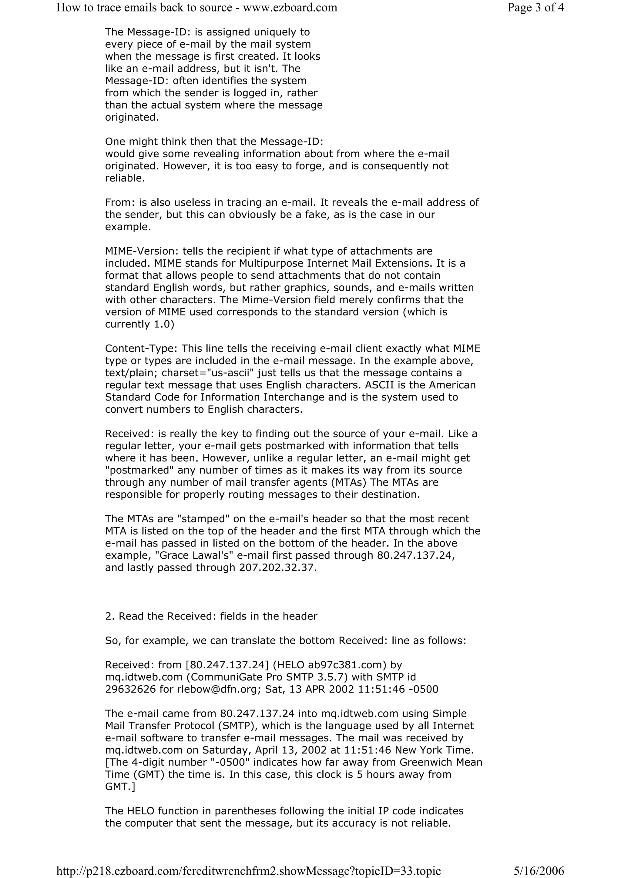 How to trace emails back to source - www.ezboard.com                                    Page 3 of 4
         The Message-ID: is assigned uniquely to
         every piece of e-mail by the mail system
         when the message is first created. It looks
         like an e-mail address, but it isn't. The
         Message-ID: often identifies the system
         from which the sender is logged in, rather
         than the actual system where the message
         originated.

         One might think then that the Message-ID:
         would give some revealing information about from where the e-mail
         originated. However, it is too easy to forge, and is consequently not
         reliable.

         From: is also useless in tracing an e-mail. It reveals the e-mail address of
         the sender, but this can obviously be a fake, as is the case in our
         example.

         MIME-Version: tells the recipient if what type of attachments are
         included. MIME stands for Multipurpose Internet Mail Extensions. It is a
         format that allows people to send attachments that do not contain
         standard English words, but rather graphics, sounds, and e-mails written
         with other characters. The Mime-Version field merely confirms that the
         version of MIME used corresponds to the standard version (which is
         currently 1.0)

         Content-Type: This line tells the receiving e-mail client exactly what MIME
         type or types are included in the e-mail message. In the example above,
         text/plain; charset="us-ascii" just tells us that the message contains a
         regular text message that uses English characters. ASCII is the American
         Standard Code for Information Interchange and is the system used to
         convert numbers to English characters.

         Received: is really the key to finding out the source of your e-mail. Like a
         regular letter, your e-mail gets postmarked with information that tells
         where it has been. However, unlike a regular letter, an e-mail might get
         "postmarked" any number of times as it makes its way from its source
         through any number of mail transfer agents (MTAs) The MTAs are
         responsible for properly routing messages to their destination.

         The MTAs are "stamped" on the e-mail's header so that the most recent
         MTA is listed on the top of the header and the first MTA through which the
         e-mail has passed in listed on the bottom of the header. In the above
         example, "Grace Lawal's" e-mail first passed through 80.247.137.24,
         and lastly passed through 207.202.32.37.



         2. Read the Received: fields in the header

         So, for example, we can translate the bottom Received: line as follows:

         Received: from [80.247.137.24] (HELO ab97c381.com) by
         mq.idtweb.com (CommuniGate Pro SMTP 3.5.7) with SMTP id
         29632626 for rlebow@dfn.org; Sat, 13 APR 2002 11:51:46 -0500

         The e-mail came from 80.247.137.24 into mq.idtweb.com using Simple
         Mail Transfer Protocol (SMTP), which is the language used by all Internet
         e-mail software to transfer e-mail messages. The mail was received by
         mq.idtweb.com on Saturday, April 13, 2002 at 11:51:46 New York Time.
         [The 4-digit number "-0500" indicates how far away from Greenwich Mean
         Time (GMT) the time is. In this case, this clock is 5 hours away from
         GMT.]

         The HELO function in parentheses following the initial IP code indicates
         the computer that sent the message, but its accuracy is not reliable.



http://p218.ezboard.com/fcreditwrenchfrm2.showMessage?topicID=33.topic                   5/16/2006
 
