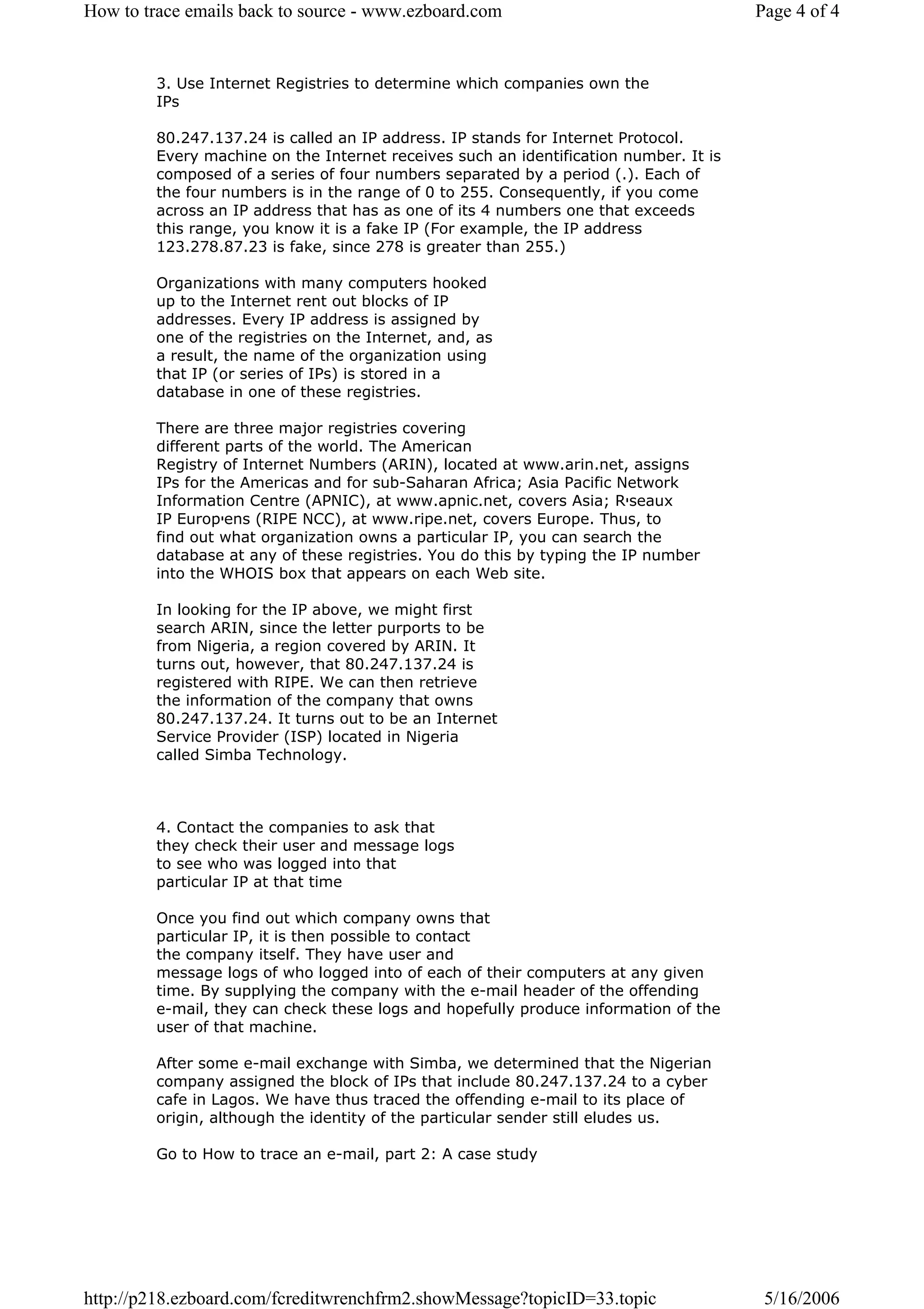 How to trace emails back to source - www.ezboard.com                                   Page 4 of 4


         3. Use Internet Registries to determine which companies own the
         IPs

         80.247.137.24 is called an IP address. IP stands for Internet Protocol.
         Every machine on the Internet receives such an identification number. It is
         composed of a series of four numbers separated by a period (.). Each of
         the four numbers is in the range of 0 to 255. Consequently, if you come
         across an IP address that has as one of its 4 numbers one that exceeds
         this range, you know it is a fake IP (For example, the IP address
         123.278.87.23 is fake, since 278 is greater than 255.)

         Organizations with many computers hooked
         up to the Internet rent out blocks of IP
         addresses. Every IP address is assigned by
         one of the registries on the Internet, and, as
         a result, the name of the organization using
         that IP (or series of IPs) is stored in a
         database in one of these registries.

         There are three major registries covering
         different parts of the world. The American
         Registry of Internet Numbers (ARIN), located at www.arin.net, assigns
         IPs for the Americas and for sub-Saharan Africa; Asia Pacific Network
         Information Centre (APNIC), at www.apnic.net, covers Asia; R‫י‬seaux
         IP Europ‫י‬ens (RIPE NCC), at www.ripe.net, covers Europe. Thus, to
         find out what organization owns a particular IP, you can search the
         database at any of these registries. You do this by typing the IP number
         into the WHOIS box that appears on each Web site.

         In looking for the IP above, we might first
         search ARIN, since the letter purports to be
         from Nigeria, a region covered by ARIN. It
         turns out, however, that 80.247.137.24 is
         registered with RIPE. We can then retrieve
         the information of the company that owns
         80.247.137.24. It turns out to be an Internet
         Service Provider (ISP) located in Nigeria
         called Simba Technology.



         4. Contact the companies to ask that
         they check their user and message logs
         to see who was logged into that
         particular IP at that time

         Once you find out which company owns that
         particular IP, it is then possible to contact
         the company itself. They have user and
         message logs of who logged into of each of their computers at any given
         time. By supplying the company with the e-mail header of the offending
         e-mail, they can check these logs and hopefully produce information of the
         user of that machine.

         After some e-mail exchange with Simba, we determined that the Nigerian
         company assigned the block of IPs that include 80.247.137.24 to a cyber
         cafe in Lagos. We have thus traced the offending e-mail to its place of
         origin, although the identity of the particular sender still eludes us.

         Go to How to trace an e-mail, part 2: A case study




http://p218.ezboard.com/fcreditwrenchfrm2.showMessage?topicID=33.topic                  5/16/2006
 