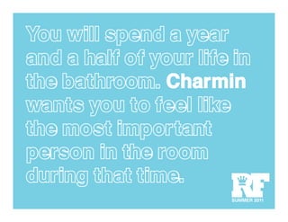 You will spend a year
and a half of your life in
the bathroom. Charmin
wants you to feel like
the most important
person in the room
during that time.
                       RF
                       SUMMER 2011
 
