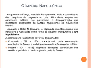 O IMPÉRIO NAPOLEÔNICO
Ao governar a França, Napoleão Bonaparte deu inicio a consolidação
das conquistas da burguesia no país. Além disso, empreendeu
campanhas militares que provocaram a desorganização das
monarquias absolutistas da Europa, favorecendo os movimentos
liberais.
Logo após o Golpe 18 Brumário, foi elaborada nova Constituição, que
instaurava o Consulado como forma de governo, inaugurando a Era
Napoleônica.
A chamada Era Napoleônica envolveu dois períodos:
 Consulado (1799 – 1804): caracterizado pela recuperação
econômica da França e também pela estabilização do poder político.
 Império (1804 – 1815): Napoleão Bonaparte desenvolveu sua
corrida imperialista e dominou grande parte da Europa.
 