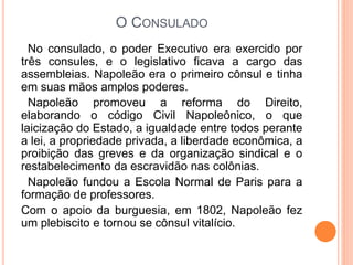 O CONSULADO
No consulado, o poder Executivo era exercido por
três consules, e o legislativo ficava a cargo das
assembleias. Napoleão era o primeiro cônsul e tinha
em suas mãos amplos poderes.
Napoleão promoveu a reforma do Direito,
elaborando o código Civil Napoleônico, o que
laicização do Estado, a igualdade entre todos perante
a lei, a propriedade privada, a liberdade econômica, a
proibição das greves e da organização sindical e o
restabelecimento da escravidão nas colônias.
Napoleão fundou a Escola Normal de Paris para a
formação de professores.
Com o apoio da burguesia, em 1802, Napoleão fez
um plebiscito e tornou se cônsul vitalício.
 