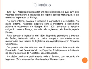 O IMPÉRIO
Em 1804, Napoleão fez realizar um novo plebiscito, no qual 60% dos
votantes cofirmaram a instituição do regime político monárquio, e ele
tornou-se imperador da França.
No plano interno, ocorreu o incentivo á agricultura e a indústria. No
plano externo, Napoleão disputou com a Inglaterra a hegemonia
política e econômica da Europa. Em 1805, enfrentou a terceira
coligação contra a França, formada pela Inglaterra, pela Áustria, e pela
Rússia.
Para derrotar a Inglaterra, em 1806, Napoleão promulgou o decreto
de Berlim, fechando todos os portos europeus aos navios e as
mercadorias que vinham da Inglaterra, ato considerado como Bloqueio
Continental.
Os países que não aderiram ao bloqueio sofreram intervenção de
Bonaparte. O rei Fernando VII, da Espanha, foi deposto e substituído
no poder pelo irmão de Napoleão, José Bonaparte.
Napoleão dominava praticamente toda a Europa, com exceção da
Inglaterra. Tornou-se senhor absoluto da política europeia.
 
