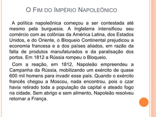 O FIM DO IMPÉRIO NAPOLEÔNICO
A política napoleônica começou a ser contestada até
mesmo pela burguesia. A Inglaterra intensificou seu
comércio com as colônias da América Latina, dos Estados
Unidos, e do Oriente, o Bloqueio Continental prejudicou a
economia francesa e a dos países aliados, em razão da
falta de produtos manufaturados e da paralisação dos
portos. Em 1812 a Rússia rompeu o Bloqueio.
Com a reação, em 1812, Napoleão empreendeu a
Campanha da Rússia, mobilizando um exército de quase
600 mil homens para invadir esse país. Quando o exército
francês chegou a Moscou, nada encontrou, pois o czar
havia retirado toda a população da capital e ateado fogo
na cidade. Sem abrigo e sem alimento, Napoleão resolveu
retornar a França.
 
