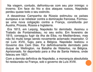 Na viagem, contudo, defrontou-se com seu pior inimigo: o
inverno. Em face do frio e dos ataques russos, Napoleão
perdeu quase todo o seu exército.
A desastrosa Campanha da Rússia estimulou os países
europeus a se rebelear contra a dominação francesa. Formou-
se uma nova coligação contra a França, constituída por
Áustria, Prússia, Rússia e Inglaterra.
Era 1813, em Leipzig, Napoleão foi derrotado. Assinou o
Tratado de Fontainebleau, no seu exílio. Em fevereiro de
1815, conseguiu fugir da ilha de Elba, no Mediterrâneo, mas
não foi muito longo sendo novamente aclamado imperador. O
rei Luís XVIII, fugiu para a Bélgica. Napoleão realizou o
Governo dos Cem Dias. Foi definitivamente derrotado pelo
duque de Wellington, na Batalha de Waterloo, na Bélgica.
Aprisionado, foi deportado para a ilha de Santa Helena, onde
faleceu em 1821.
Com a derrota definitiva de Napoleão, a monarquia absolutista
foi restaurada na França, sob o governo de Luís XVIII.
 