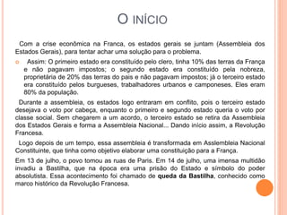 O INÍCIO
Com a crise econômica na Franca, os estados gerais se juntam (Assembleia dos
Estados Gerais), para tentar achar uma solução para o problema.
 Assim: O primeiro estado era constituído pelo clero, tinha 10% das terras da França
e não pagavam impostos; o segundo estado era constituído pela nobreza,
proprietária de 20% das terras do pais e não pagavam impostos; já o terceiro estado
era constituído pelos burgueses, trabalhadores urbanos e camponeses. Eles eram
80% da população.
Durante a assembleia, os estados logo entraram em conflito, pois o terceiro estado
desejava o voto por cabeça, enquanto o primeiro e segundo estado queria o voto por
classe social. Sem chegarem a um acordo, o terceiro estado se retira da Assembleia
dos Estados Gerais e forma a Assembleia Nacional... Dando início assim, a Revolução
Francesa.
Logo depois de um tempo, essa assembleia é transformada em Asslembleia Nacional
Constituinte, que tinha como objetivo elaborar uma constituição para a França.
Em 13 de julho, o povo tomou as ruas de Paris. Em 14 de julho, uma imensa multidão
invadiu a Bastilha, que na época era uma prisão do Estado e símbolo do poder
absolutista. Essa acontecimento foi chamado de queda da Bastilha, conhecido como
marco histórico da Revolução Francesa.
 