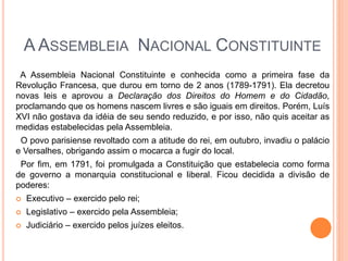 A ASSEMBLEIA NACIONAL CONSTITUINTE
A Assembleia Nacional Constituinte e conhecida como a primeira fase da
Revolução Francesa, que durou em torno de 2 anos (1789-1791). Ela decretou
novas leis e aprovou a Declaração dos Direitos do Homem e do Cidadão,
proclamando que os homens nascem livres e são iguais em direitos. Porém, Luís
XVI não gostava da idéia de seu sendo reduzido, e por isso, não quis aceitar as
medidas estabelecidas pela Assembleia.
O povo parisiense revoltado com a atitude do rei, em outubro, invadiu o palácio
e Versalhes, obrigando assim o mocarca a fugir do local.
Por fim, em 1791, foi promulgada a Constituição que estabelecia como forma
de governo a monarquia constitucional e liberal. Ficou decidida a divisão de
poderes:
 Executivo – exercido pelo rei;
 Legislativo – exercido pela Assembleia;
 Judiciário – exercido pelos juízes eleitos.
 