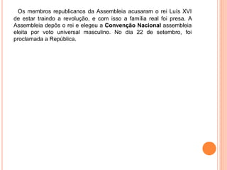 Os membros republicanos da Assembleia acusaram o rei Luís XVI
de estar traindo a revolução, e com isso a família real foi presa. A
Assembleia depôs o rei e elegeu a Convenção Nacional assembleia
eleita por voto universal masculino. No dia 22 de setembro, foi
proclamada a República.
 