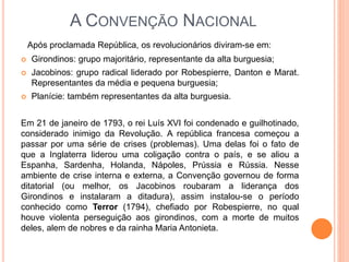 A CONVENÇÃO NACIONAL
Após proclamada República, os revolucionários diviram-se em:
 Girondinos: grupo majoritário, representante da alta burguesia;
 Jacobinos: grupo radical liderado por Robespierre, Danton e Marat.
Representantes da média e pequena burguesia;
 Planície: também representantes da alta burguesia.
Em 21 de janeiro de 1793, o rei Luís XVI foi condenado e guilhotinado,
considerado inimigo da Revolução. A república francesa começou a
passar por uma série de crises (problemas). Uma delas foi o fato de
que a Inglaterra liderou uma coligação contra o país, e se aliou a
Espanha, Sardenha, Holanda, Nápoles, Prússia e Rússia. Nesse
ambiente de crise interna e externa, a Convenção governou de forma
ditatorial (ou melhor, os Jacobinos roubaram a liderança dos
Girondinos e instalaram a ditadura), assim instalou-se o período
conhecido como Terror (1794), chefiado por Robespierre, no qual
houve violenta perseguição aos girondinos, com a morte de muitos
deles, alem de nobres e da rainha Maria Antonieta.
 