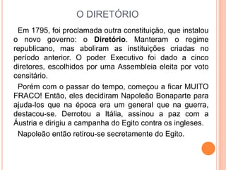 O DIRETÓRIO
Em 1795, foi proclamada outra constituição, que instalou
o novo governo: o Diretório. Manteram o regime
republicano, mas aboliram as instituições criadas no
período anterior. O poder Executivo foi dado a cinco
diretores, escolhidos por uma Assembleia eleita por voto
censitário.
Porém com o passar do tempo, começou a ficar MUITO
FRACO! Então, eles decidiram Napoleão Bonaparte para
ajuda-los que na época era um general que na guerra,
destacou-se. Derrotou a Itália, assinou a paz com a
Áustria e dirigiu a campanha do Egito contra os ingleses.
Napoleão então retirou-se secretamente do Egito.
 