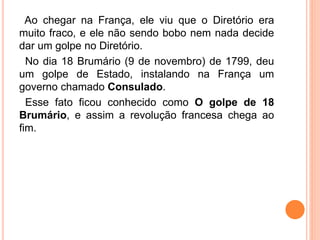 Ao chegar na França, ele viu que o Diretório era
muito fraco, e ele não sendo bobo nem nada decide
dar um golpe no Diretório.
No dia 18 Brumário (9 de novembro) de 1799, deu
um golpe de Estado, instalando na França um
governo chamado Consulado.
Esse fato ficou conhecido como O golpe de 18
Brumário, e assim a revolução francesa chega ao
fim.
 