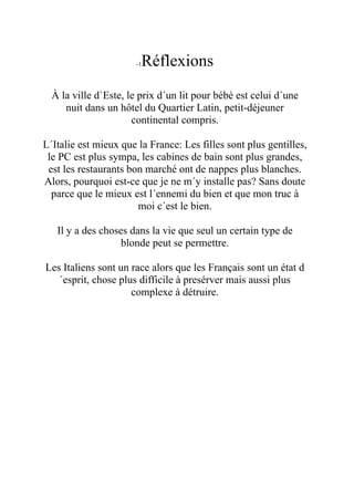 -1Réflexions
  À la ville d`Este, le prix d´un lit pour bébé est celui d´une
     nuit dans un hôtel du Quartier Latin, petit-déjeuner
                      continental compris.

L´Italie est mieux que la France: Les filles sont plus gentilles,
 le PC est plus sympa, les cabines de bain sont plus grandes,
 est les restaurants bon marché ont de nappes plus blanches.
Alors, pourquoi est-ce que je ne m´y installe pas? Sans doute
  parce que le mieux est l´ennemi du bien et que mon truc à
                       moi c´est le bien.

   Il y a des choses dans la vie que seul un certain type de
                   blonde peut se permettre.

Les Italiens sont un race alors que les Français sont un état d
   ´esprit, chose plus difficile à presérver mais aussi plus
                     complexe à détruire.
 