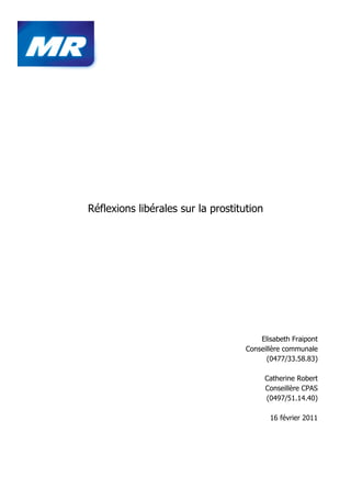 Réflexions libérales sur la prostitution




                                        Elisabeth Fraipont
                                    Conseillère communale
                                          (0477/33.58.83)

                                           Catherine Robert
                                           Conseillère CPAS
                                           (0497/51.14.40)

                                            16 février 2011
 