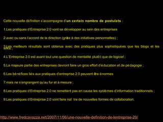 Cette nouvelle dé finition s’accompagne d’un certain nombre de postulats :

 1.Les pratiques d’Entreprise 2.0 vont se dé velopper au sein des entreprises

 2.avec ou sans l’accord de la direction (grâ à des initiatives personnelles) ;
                                            ce

 3.Les meilleurs ré sultats sont obtenus avec des pratiques plus sophistiqué es que les blogs et les
 wikis ;

 4.L’Entreprise 2.0 est avant tout une question de mentalité plutô t que de logiciel ;

 5.La majeure partie des entreprises devront faire un gros effort d’é ducation et de pé dagogie ;

 6.Les bé né fices lié s aux pratiques d’entreprise 2.0 peuvent ê é normes
                                                                 tre

 7.mais ne s’engrangent qu’au fur et à mesure ;

 8.Les pratiques d’Entreprise 2.0 ne remettent pas en cause les systè mes d’information traditionnels ;

 9.Les pratiques d’Entreprise 2.0 vont faire naî tre de nouvelles formes de collaboration.




http://www.fredcavazza.net/2007/11/06/une-nouvelle-definition-de-lentreprise-20/
 