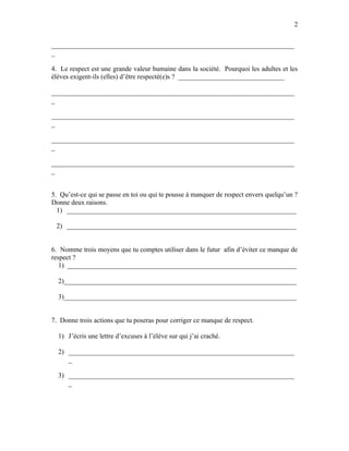 2


_______________________________________________________________________
_

4. Le respect est une grande valeur humaine dans la société. Pourquoi les adultes et les
élèves exigent-ils (elles) d’être respecté(e)s ? _______________________________

_______________________________________________________________________
_

_______________________________________________________________________
_

_______________________________________________________________________
_

_______________________________________________________________________
_


5. Qu’est-ce qui se passe en toi ou qui te pousse à manquer de respect envers quelqu’un ?
Donne deux raisons.
  1) ___________________________________________________________________

 2) ___________________________________________________________________


6. Nomme trois moyens que tu comptes utiliser dans le futur afin d’éviter ce manque de
respect ?
   1) ___________________________________________________________________

  2)____________________________________________________________________

  3)____________________________________________________________________


7. Donne trois actions que tu poseras pour corriger ce manque de respect.

  1) J’écris une lettre d’excuses à l’élève sur qui j’ai craché.

  2) __________________________________________________________________
     _

  3) __________________________________________________________________
     _
 