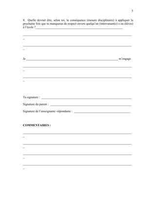 3


8. Quelle devrait être, selon toi, la conséquence (mesure disciplinaire) à appliquer la
prochaine fois que tu manqueras de respect envers quelqu’un (intervanant(e) s ou élèves)
à l’école ?_________________________________________________________

_______________________________________________________________________
_

_______________________________________________________________________
_


Je ____________________________________________________________ m’engage

_______________________________________________________________________
_

_______________________________________________________________________
_




Ta signature : ___________________________________________________________

Signature du parent : _____________________________________________________

Signature de l’enseignante -répondante : _____________________________________



COMMENTAIRES :

_______________________________________________________________________
_

_______________________________________________________________________
_

_______________________________________________________________________
_

_______________________________________________________________________
_
 