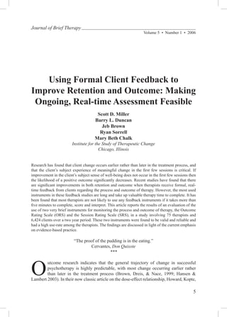 Journal of Brief Therapy
                                                                      Volume 5  •  Number 1  •  2006




   Using Formal Client Feedback to
Improve Retention and Outcome: Making
 Ongoing, Real-time Assessment Feasible
                                        Scott D. Miller
                                       Barry L. Duncan
                                          Jeb Brown
                                         Ryan Sorrell
                                       Mary Beth Chalk
                         Institute for the Study of Therapeutic Change
                                         Chicago, Illinois


Research has found that client change occurs earlier rather than later in the treatment process, and
that the client’s subject experience of meaningful change in the first few sessions is critical. If
improvement in the client’s subject sense of well-being does not occur in the first few sessions then
the likelihood of a positive outcome significantly decreases. Recent studies have found that there
are significant improvements in both retention and outcome when therapists receive formal, real-
time feedback from clients regarding the process and outcome of therapy. However, the most used
instruments in these feedback studies are long and take up valuable therapy time to complete. It has
been found that most therapists are not likely to use any feedback instruments if it takes more than
five minutes to complete, score and interpret. This article reports the results of an evaluation of the
use of two very brief instruments for monitoring the process and outcome of therapy, the Outcome
Rating Scale (ORS) and the Session Rating Scale (SRS), in a study involving 75 therapists and
6,424 clients over a two year period. These two instruments were found to be valid and reliable and
had a high use-rate among the therapists. The findings are discussed in light of the current emphasis
on evidence-based practice.

                          “The proof of the pudding is in the eating.”
                                   Cervantes, Don Quixote
                                             ***



O
        utcome research indicates that the general trajectory of change in successful
        psychotherapy is highly predictable, with most change occurring earlier rather
        than later in the treatment process (Brown, Dreis, & Nace, 1999; Hansen &
Lambert 2003). In their now classic article on the dose-effect relationship, Howard, Kopte,

                                                                                                     
 